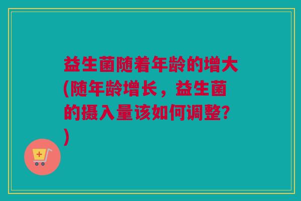 益生菌随着年龄的增大(随年龄增长，益生菌的摄入量该如何调整？)
