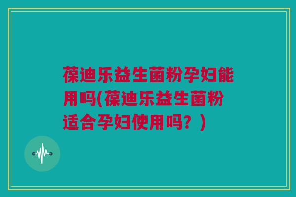 葆迪乐益生菌粉孕妇能用吗(葆迪乐益生菌粉适合孕妇使用吗？)