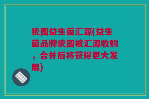 统圆益生菌汇源(益生菌品牌统圆被汇源收购，合并后将获得更大发展)