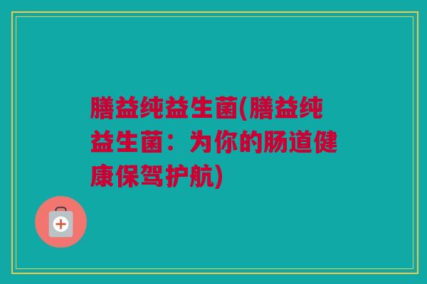 膳益纯益生菌(膳益纯益生菌：为你的肠道健康保驾护航)