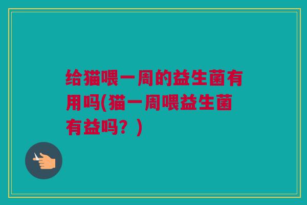给猫喂一周的益生菌有用吗(猫一周喂益生菌有益吗？)