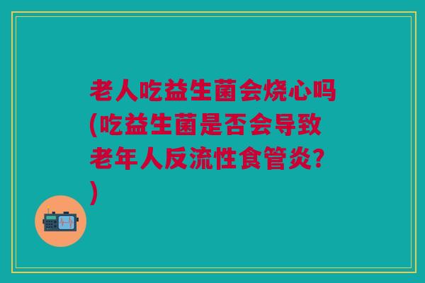 老人吃益生菌会烧心吗(吃益生菌是否会导致老年人反流性食管炎？)