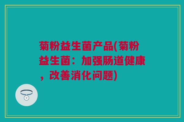菊粉益生菌产品(菊粉益生菌：加强肠道健康，改善消化问题)