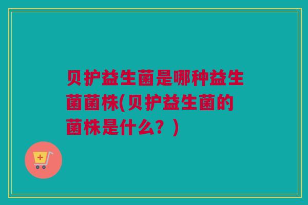 贝护益生菌是哪种益生菌菌株(贝护益生菌的菌株是什么？)