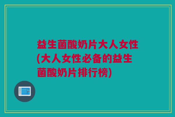 益生菌酸奶片大人女性(大人女性必备的益生菌酸奶片排行榜)