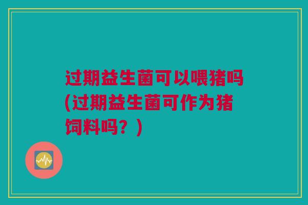 过期益生菌可以喂猪吗(过期益生菌可作为猪饲料吗？)