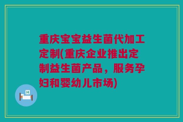 重庆宝宝益生菌代加工定制(重庆企业推出定制益生菌产品，服务孕妇和婴幼儿市场)