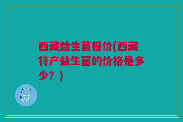 西藏益生菌报价(西藏特产益生菌的价格是多少？)