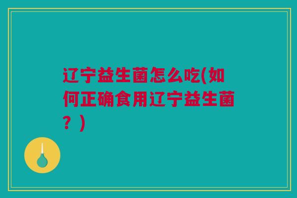 辽宁益生菌怎么吃(如何正确食用辽宁益生菌？)