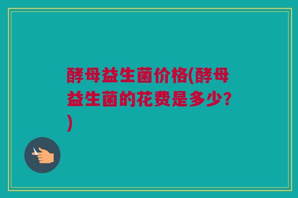 酵母益生菌价格(酵母益生菌的花费是多少？)