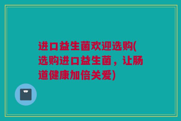 进口益生菌欢迎选购(选购进口益生菌，让肠道健康加倍关爱)
