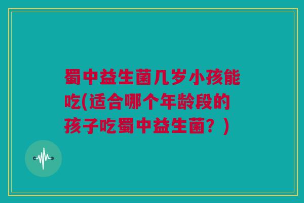 蜀中益生菌几岁小孩能吃(适合哪个年龄段的孩子吃蜀中益生菌？)