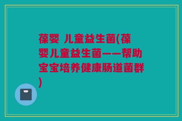 葆婴 儿童益生菌(葆婴儿童益生菌——帮助宝宝培养健康肠道菌群)