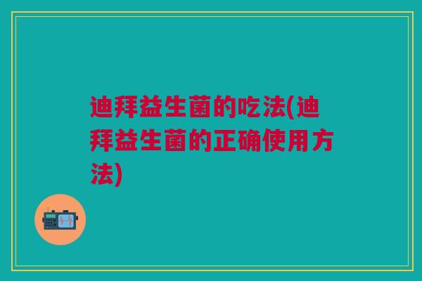 迪拜益生菌的吃法(迪拜益生菌的正确使用方法)