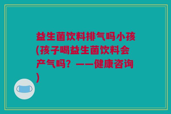 益生菌饮料排气吗小孩(孩子喝益生菌饮料会产气吗？——健康咨询)