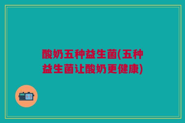 酸奶五种益生菌(五种益生菌让酸奶更健康)