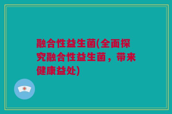 融合性益生菌(全面探究融合性益生菌，带来健康益处)