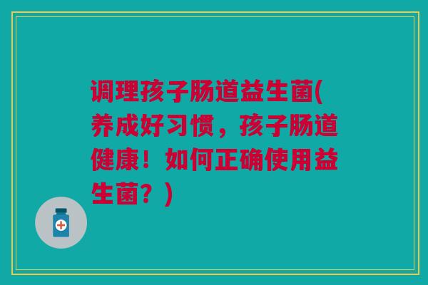 调理孩子肠道益生菌(养成好习惯，孩子肠道健康！如何正确使用益生菌？)