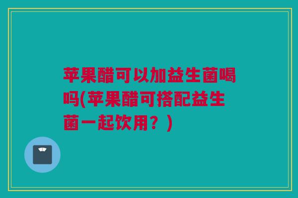 苹果醋可以加益生菌喝吗(苹果醋可搭配益生菌一起饮用？)