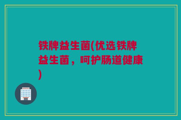 铁牌益生菌(优选铁牌益生菌，呵护肠道健康)