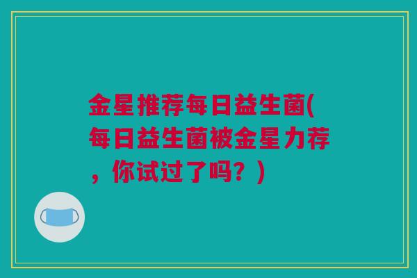 金星推荐每日益生菌(每日益生菌被金星力荐，你试过了吗？)
