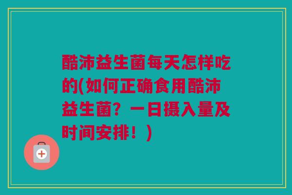 酷沛益生菌每天怎样吃的(如何正确食用酷沛益生菌？一日摄入量及时间安排！)