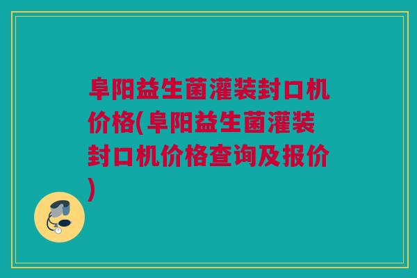 阜阳益生菌灌装封口机价格(阜阳益生菌灌装封口机价格查询及报价)