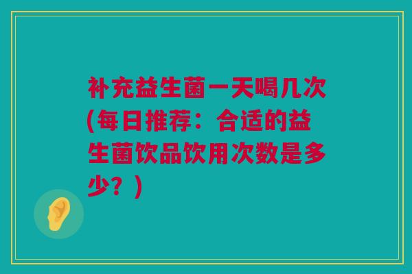 补充益生菌一天喝几次(每日推荐：合适的益生菌饮品饮用次数是多少？)