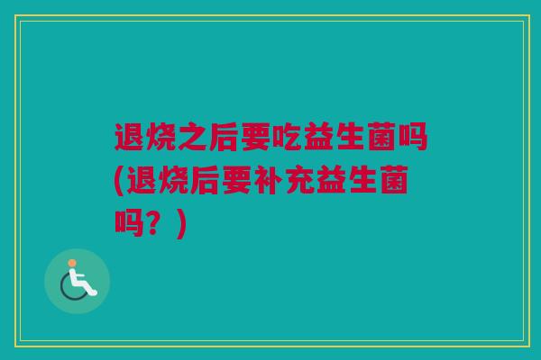 退烧之后要吃益生菌吗(退烧后要补充益生菌吗？)