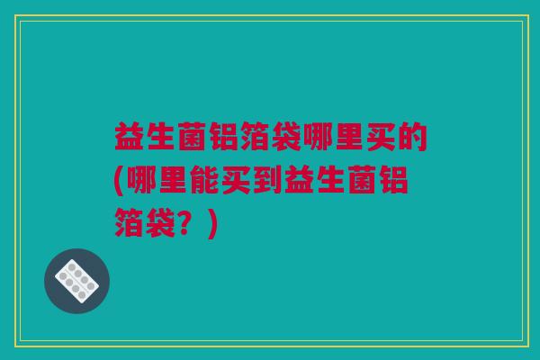 益生菌铝箔袋哪里买的(哪里能买到益生菌铝箔袋？)