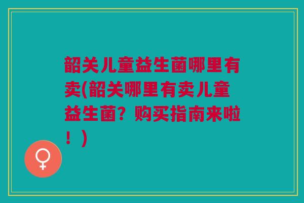 韶关儿童益生菌哪里有卖(韶关哪里有卖儿童益生菌？购买指南来啦！)