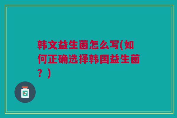 韩文益生菌怎么写(如何正确选择韩国益生菌？)