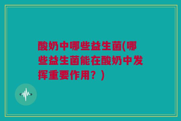 酸奶中哪些益生菌(哪些益生菌能在酸奶中发挥重要作用？)