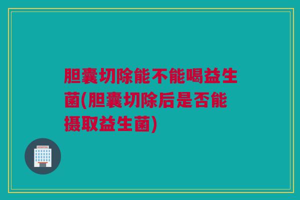 胆囊切除能不能喝益生菌(胆囊切除后是否能摄取益生菌)