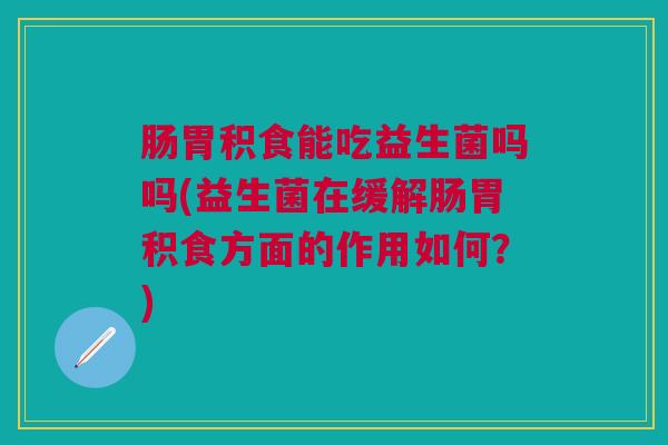 肠胃积食能吃益生菌吗吗(益生菌在缓解肠胃积食方面的作用如何？)