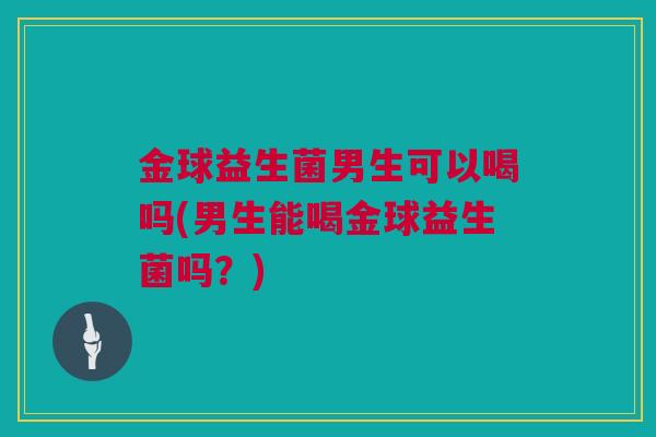 金球益生菌男生可以喝吗(男生能喝金球益生菌吗？)