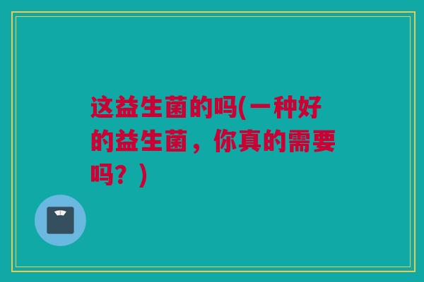 这益生菌的吗(一种好的益生菌，你真的需要吗？)