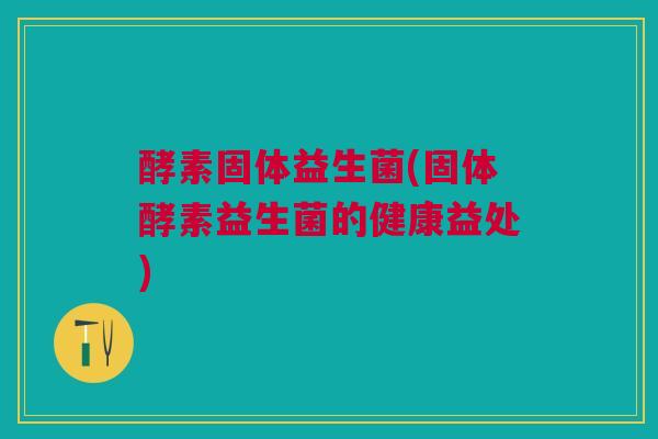 酵素固体益生菌(固体酵素益生菌的健康益处)