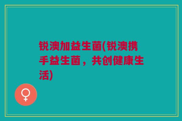 锐澳加益生菌(锐澳携手益生菌，共创健康生活)