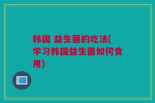韩国 益生菌的吃法(学习韩国益生菌如何食用)