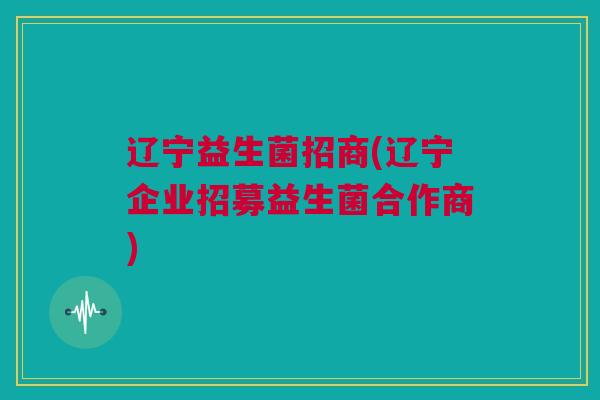 辽宁益生菌招商(辽宁企业招募益生菌合作商)