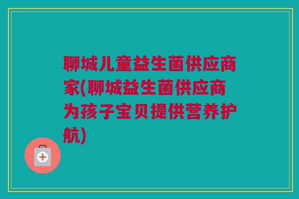 聊城儿童益生菌供应商家(聊城益生菌供应商为孩子宝贝提供营养护航)