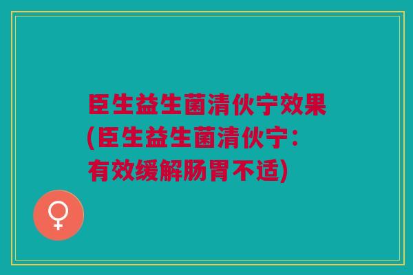 臣生益生菌清伙宁效果(臣生益生菌清伙宁：有效缓解肠胃不适)