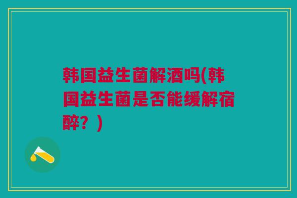 韩国益生菌解酒吗(韩国益生菌是否能缓解宿醉？)