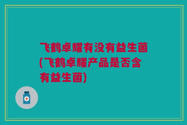 飞鹤卓耀有没有益生菌(飞鹤卓耀产品是否含有益生菌)