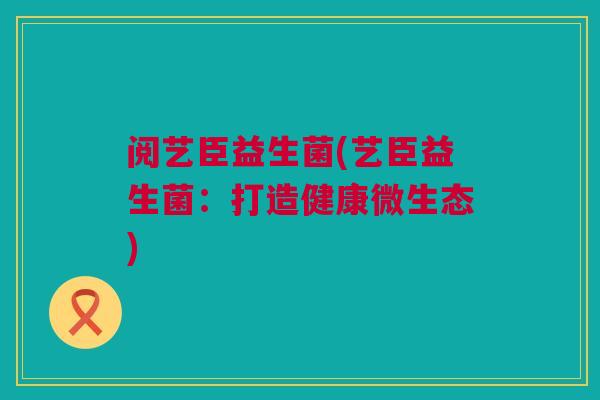 阅艺臣益生菌(艺臣益生菌：打造健康微生态)