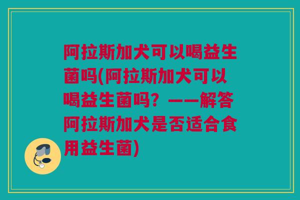 阿拉斯加犬可以喝益生菌吗(阿拉斯加犬可以喝益生菌吗？——解答阿拉斯加犬是否适合食用益生菌)