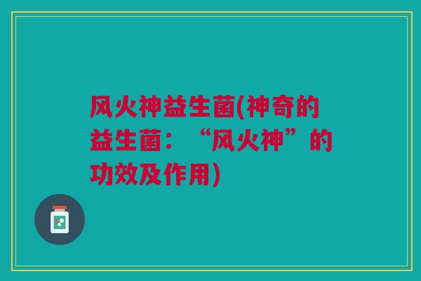 风火神益生菌(神奇的益生菌：“风火神”的功效及作用)