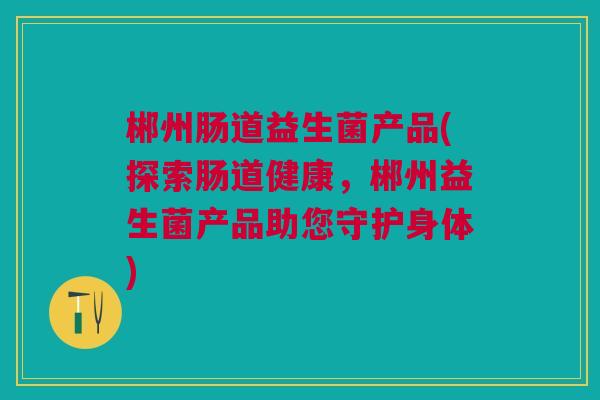郴州肠道益生菌产品(探索肠道健康，郴州益生菌产品助您守护身体)