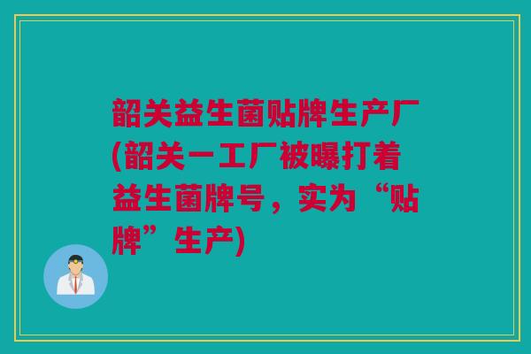 韶关益生菌贴牌生产厂(韶关一工厂被曝打着益生菌牌号，实为“贴牌”生产)